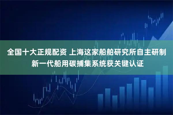 全国十大正规配资 上海这家船舶研究所自主研制 新一代船用碳捕集系统获关键认证