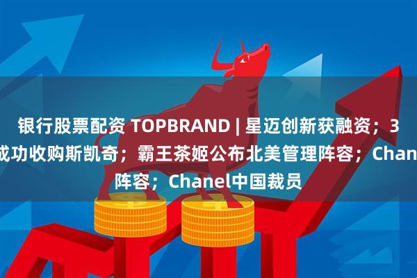 银行股票配资 TOPBRAND | 星迈创新获融资；3G Capital成功收购斯凯奇；霸王茶姬公布北美管理阵容；Chanel中国裁员