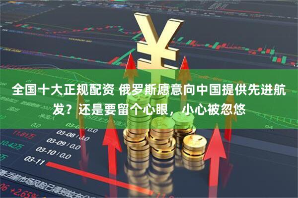 全国十大正规配资 俄罗斯愿意向中国提供先进航发？还是要留个心眼，小心被忽悠