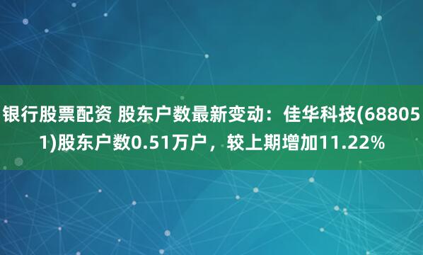 银行股票配资 股东户数最新变动：佳华科技(688051)股东户数0.51万户，较上期增加11.22%