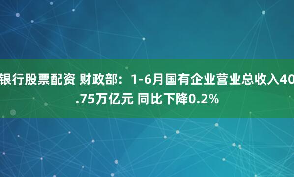 银行股票配资 财政部：1-6月国有企业营业总收入40.75万亿元 同比下降0.2%