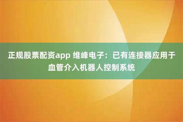 正规股票配资app 维峰电子：已有连接器应用于血管介入机器人控制系统