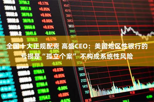 全国十大正规配资 高盛CEO：美国地区性银行的亏损是“孤立个案” 不构成系统性风险