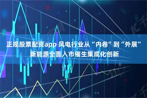 正规股票配资app 风电行业从“内卷”到“外展” 新能源全面入市催生集成化创新