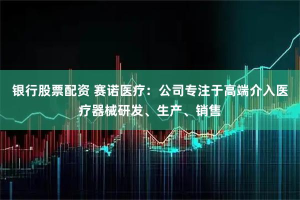 银行股票配资 赛诺医疗：公司专注于高端介入医疗器械研发、生产、销售
