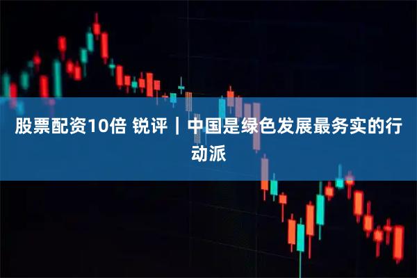 股票配资10倍 锐评｜中国是绿色发展最务实的行动派