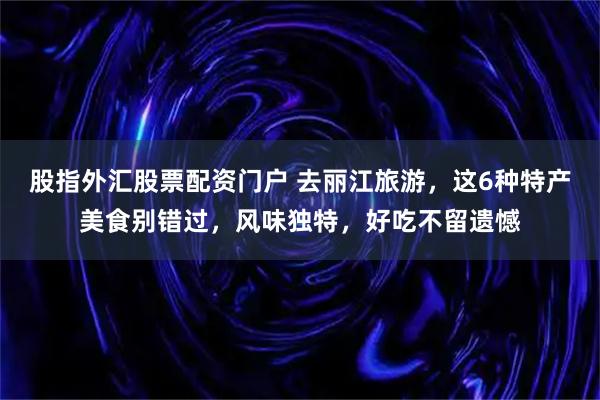 股指外汇股票配资门户 去丽江旅游，这6种特产美食别错过，风味独特，好吃不留遗憾
