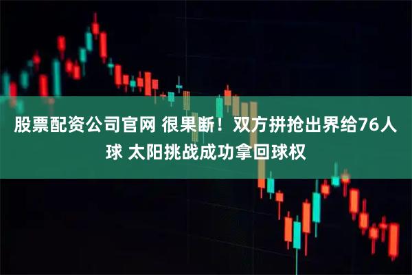 股票配资公司官网 很果断！双方拼抢出界给76人球 太阳挑战成功拿回球权