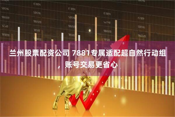 兰州股票配资公司 7881专属适配超自然行动组，账号交易更省心