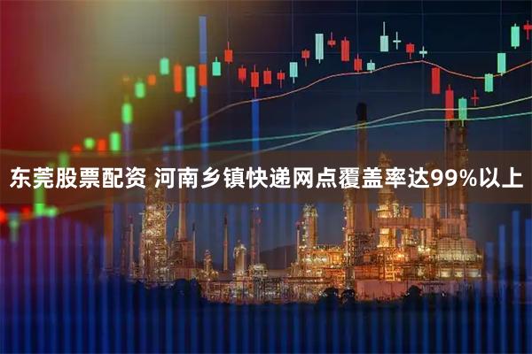 东莞股票配资 河南乡镇快递网点覆盖率达99%以上