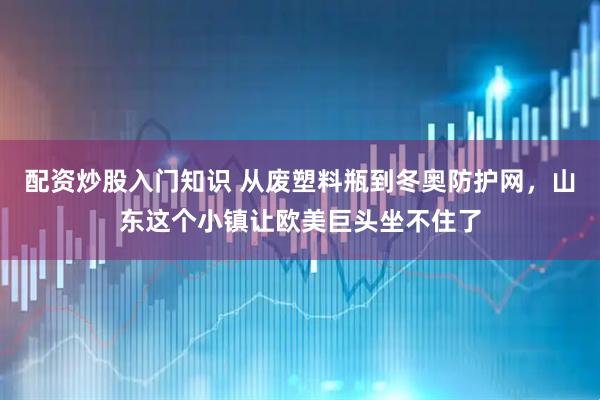 配资炒股入门知识 从废塑料瓶到冬奥防护网，山东这个小镇让欧美巨头坐不住了