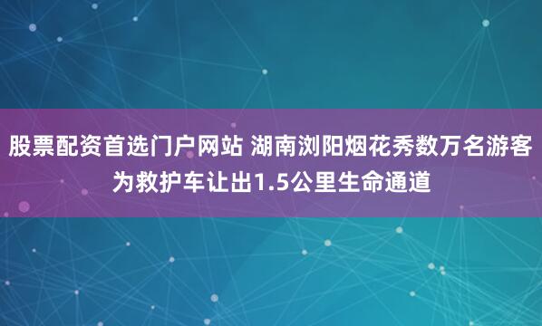 股票配资首选门户网站 湖南浏阳烟花秀数万名游客为救护车让出1.5公里生命通道