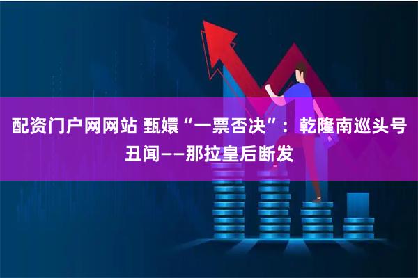 配资门户网网站 甄嬛“一票否决”：乾隆南巡头号丑闻——那拉皇后断发