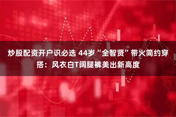 炒股配资开户识必选 44岁“全智贤”带火简约穿搭：风衣白T阔腿裤美出新高度