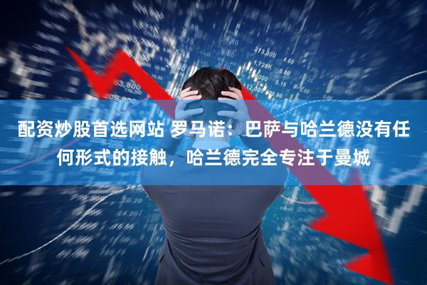 配资炒股首选网站 罗马诺：巴萨与哈兰德没有任何形式的接触，哈兰德完全专注于曼城