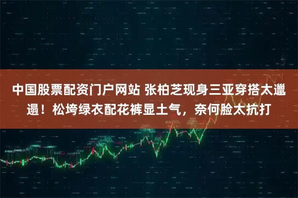中国股票配资门户网站 张柏芝现身三亚穿搭太邋遢！松垮绿衣配花裤显土气，奈何脸太抗打
