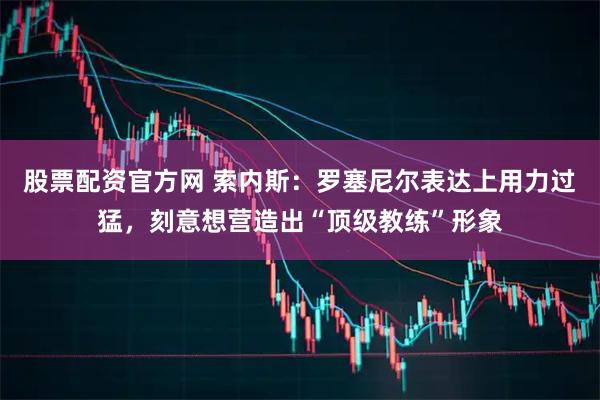 股票配资官方网 索内斯：罗塞尼尔表达上用力过猛，刻意想营造出“顶级教练”形象