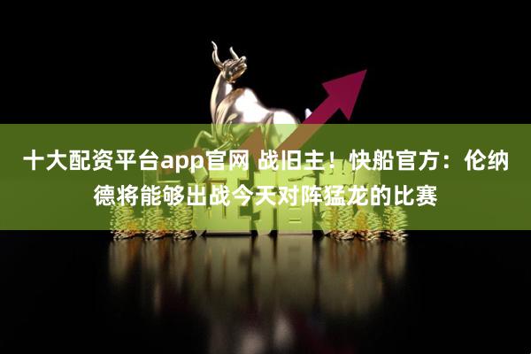 十大配资平台app官网 战旧主！快船官方：伦纳德将能够出战今天对阵猛龙的比赛