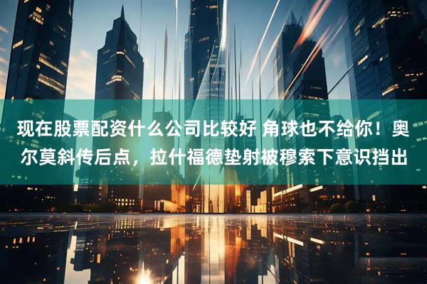 现在股票配资什么公司比较好 角球也不给你！奥尔莫斜传后点，拉什福德垫射被穆索下意识挡出