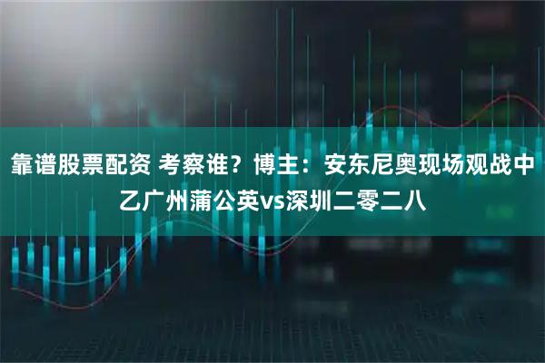 靠谱股票配资 考察谁？博主：安东尼奥现场观战中乙广州蒲公英vs深圳二零二八