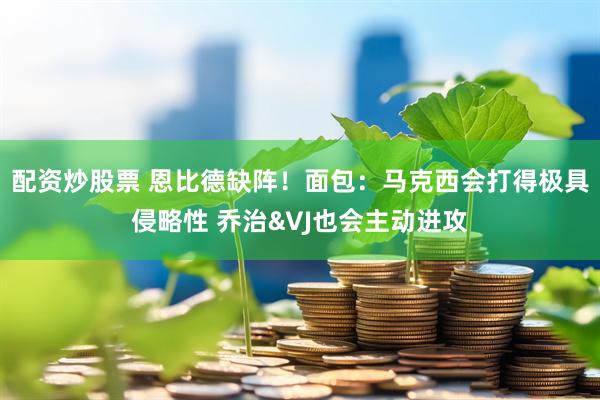 配资炒股票 恩比德缺阵！面包：马克西会打得极具侵略性 乔治&VJ也会主动进攻