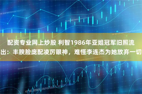 配资专业网上炒股 利智1986年亚姐冠军旧照流出：丰腴脸庞配凌厉眼神，难怪李连杰为她放弃一切